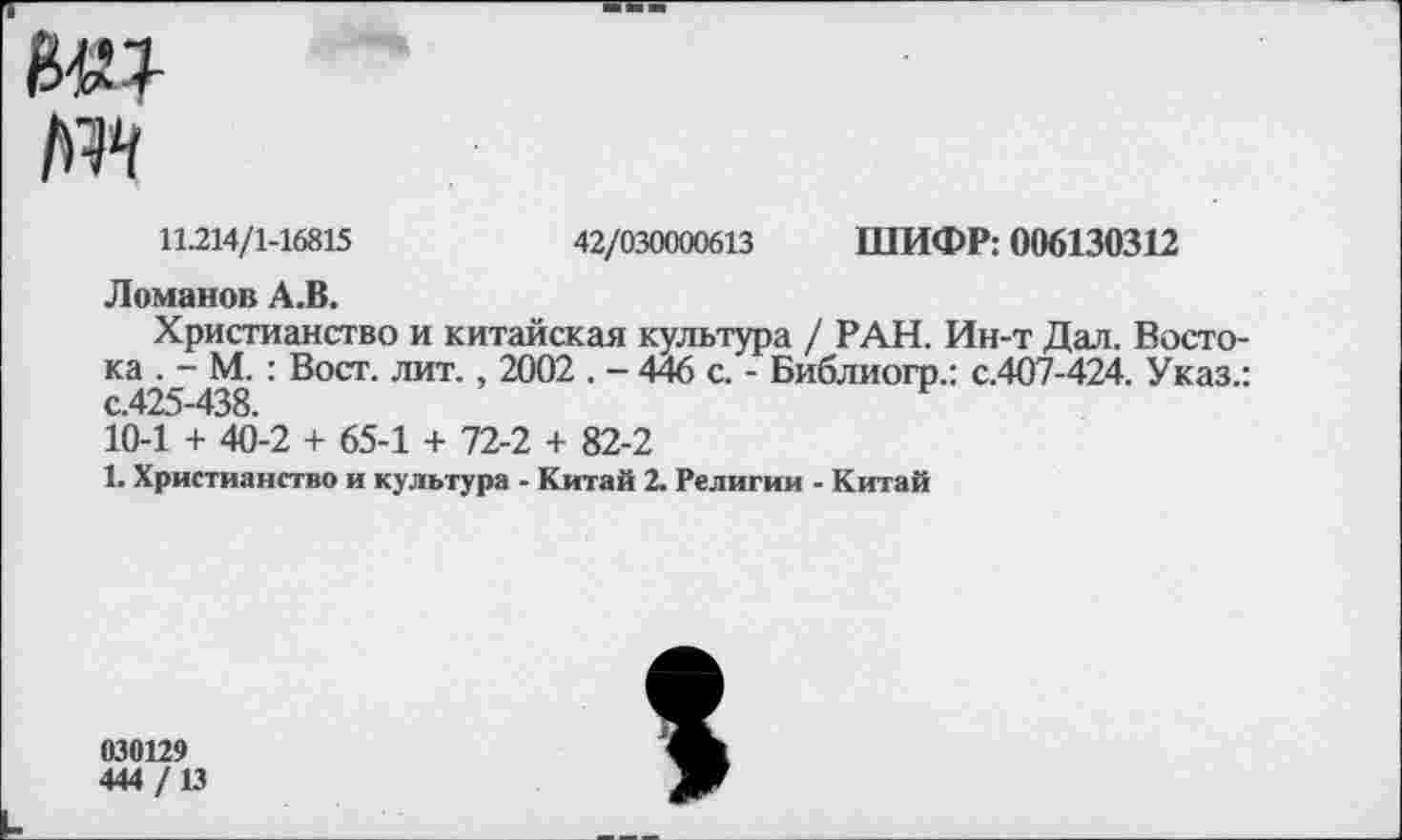 ﻿11.214/1-16815	42/030000613 ШИФР: 006130312
Ломанов А.В.
Христианство и китайская культура / РАН. Ин-т Дал. Востока . - М. : Вост. лит., 2002 . - 446 с. - Библиогр.: с.407-424. Указ.: с.425-438.
10-1 + 40-2 + 65-1 + 72-2 + 82-2
1. Христианство и культура - Китай 2. Религии - Китай
030129
444/13